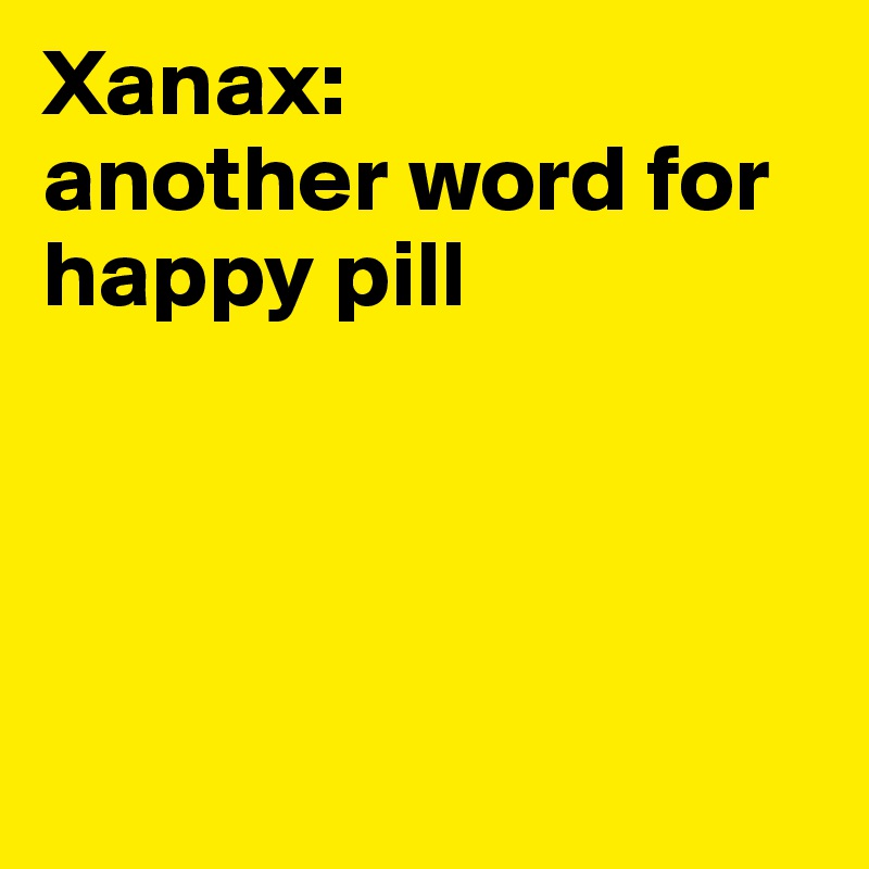 Xanax:        another word for happy pill 




