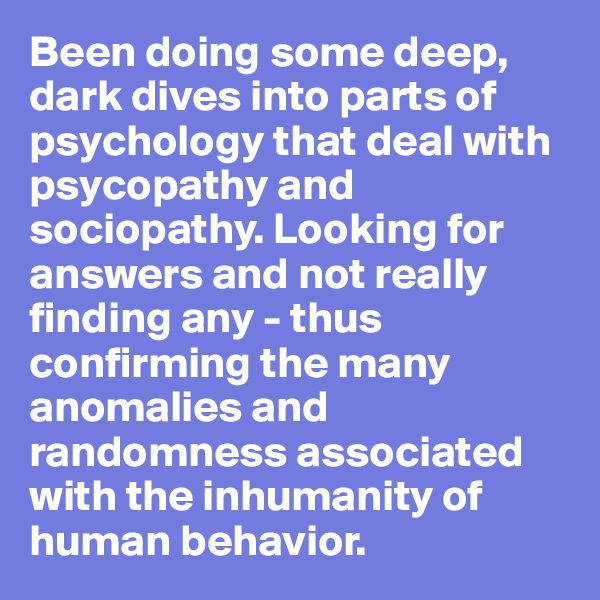 Been doing some deep, dark dives into parts of psychology that deal with psycopathy and sociopathy. Looking for answers and not really finding any - thus confirming the many anomalies and randomness associated with the inhumanity of human behavior.