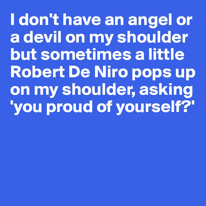 I don't have an angel or a devil on my shoulder but sometimes a little Robert De Niro pops up 
on my shoulder, asking 'you proud of yourself?'



