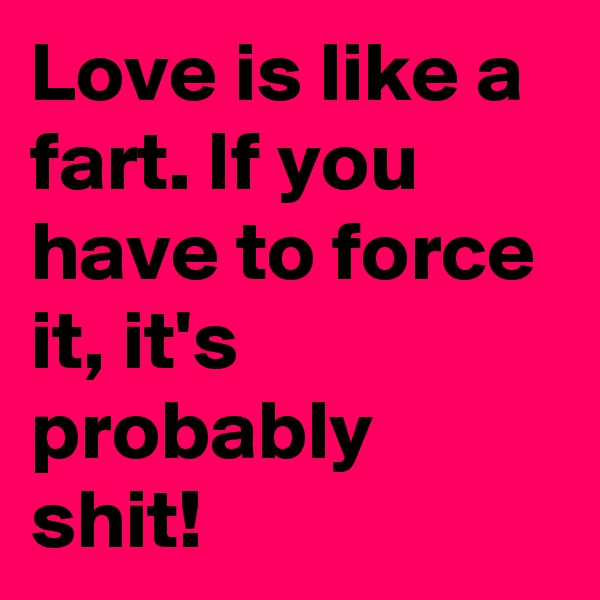 Love is like a fart. If you have to force it, it's probably shit! 