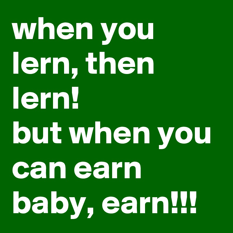 when you lern, then lern!
but when you can earn baby, earn!!!