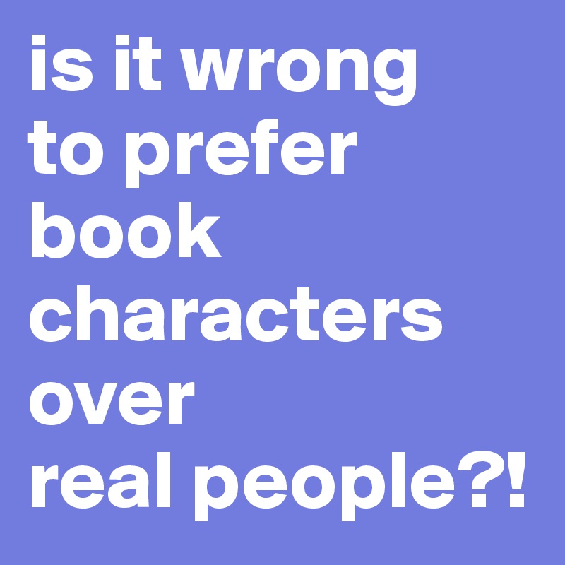 is it wrong 
to prefer book characters over 
real people?!