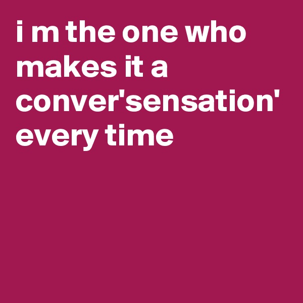 i m the one who makes it a conver'sensation' every time