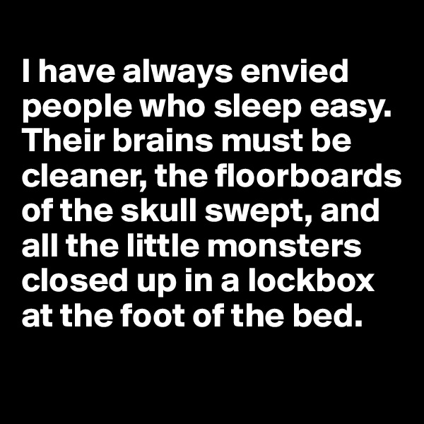 
I have always envied people who sleep easy. Their brains must be cleaner, the floorboards of the skull swept, and all the little monsters closed up in a lockbox at the foot of the bed. 
