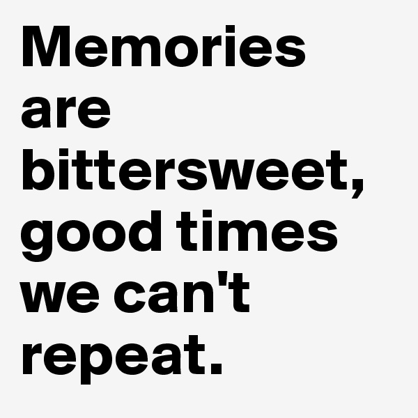 Memories are bittersweet, good times we can't repeat. 