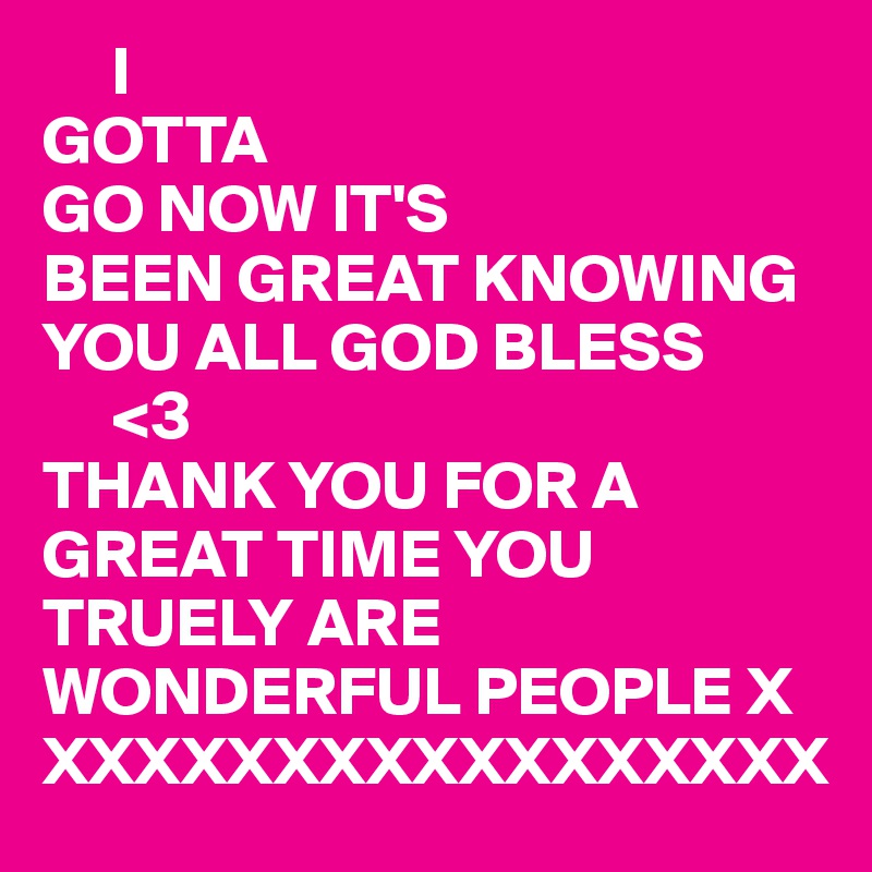      I 
GOTTA
GO NOW IT'S
BEEN GREAT KNOWING YOU ALL GOD BLESS 
     <3
THANK YOU FOR A GREAT TIME YOU TRUELY ARE WONDERFUL PEOPLE X
XXXXXXXXXXXXXXXXX
