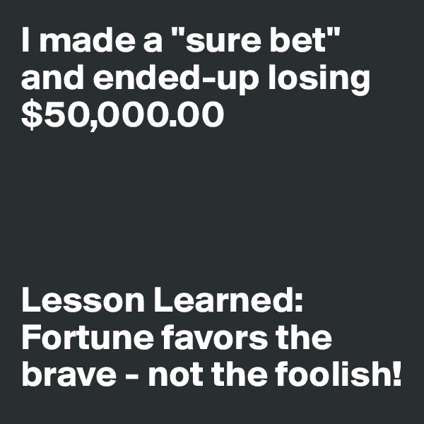 I made a "sure bet" and ended-up losing $50,000.00




Lesson Learned: Fortune favors the brave - not the foolish!