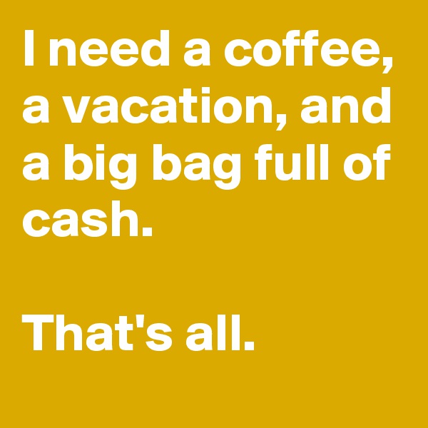 I need a coffee, a vacation, and a big bag full of cash.

That's all.