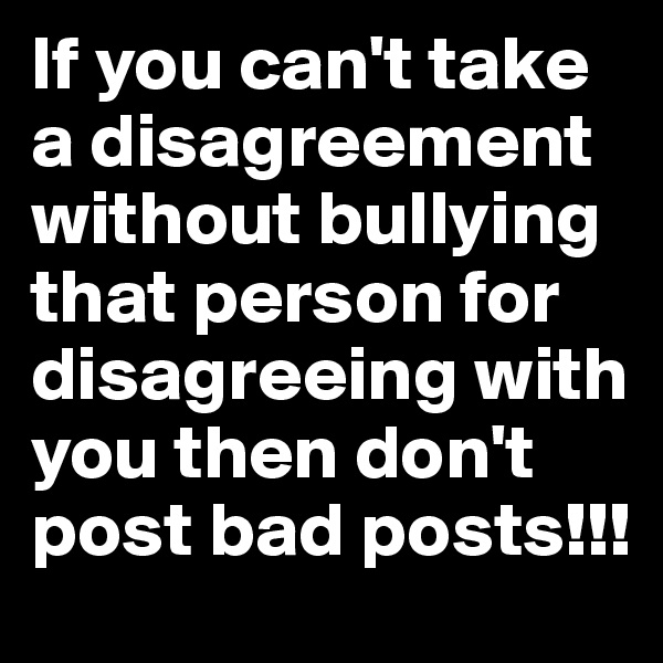 If you can't take a disagreement without bullying that person for disagreeing with you then don't post bad posts!!!