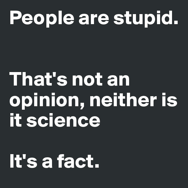 People are stupid.


That's not an opinion, neither is it science

It's a fact.