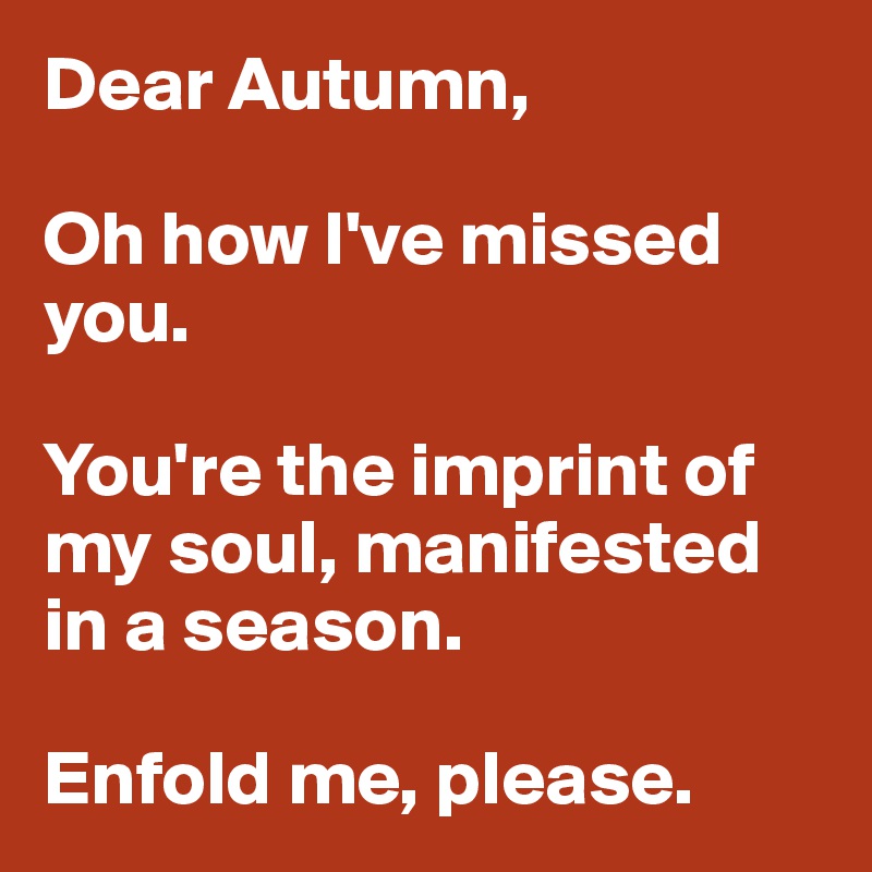Dear Autumn, 

Oh how I've missed you. 

You're the imprint of my soul, manifested in a season. 

Enfold me, please. 