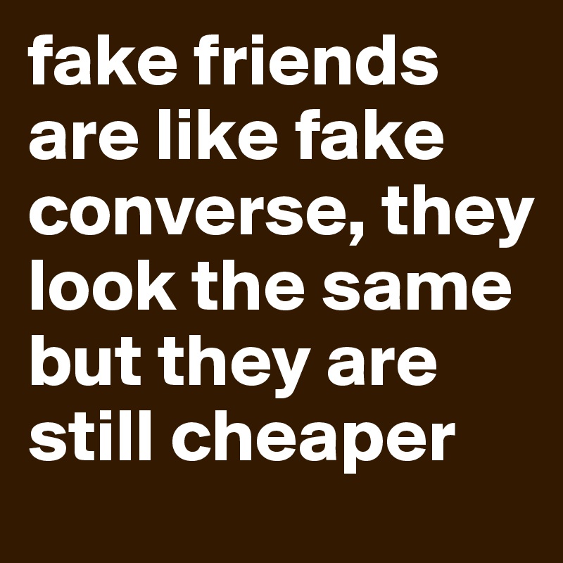 fake friends are like fake converse, they look the same but they are still cheaper