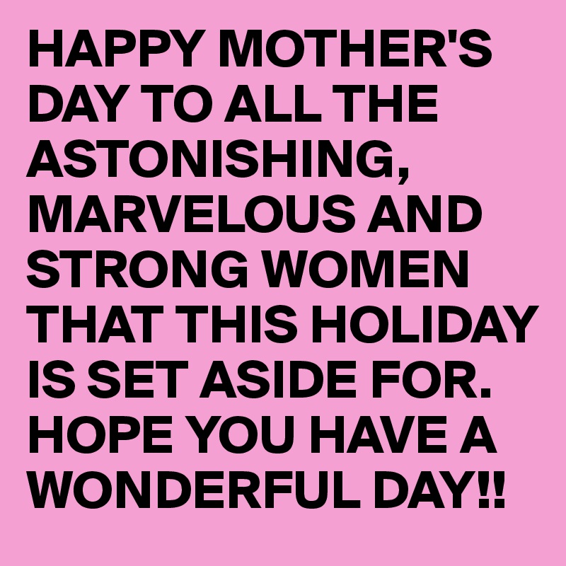 HAPPY MOTHER'S DAY TO ALL THE ASTONISHING, MARVELOUS AND STRONG WOMEN THAT THIS HOLIDAY IS SET ASIDE FOR. HOPE YOU HAVE A WONDERFUL DAY!!