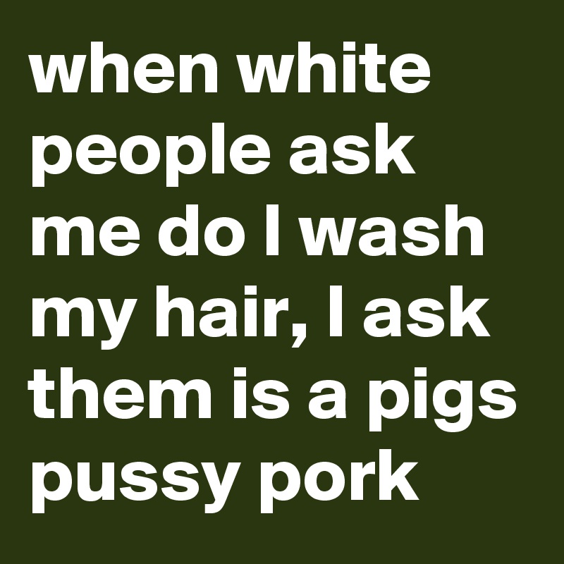 when white people ask me do I wash my hair, I ask them is a pigs pussy pork