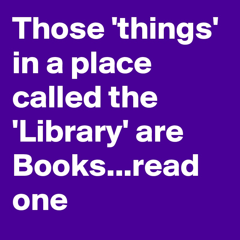 Those 'things' in a place called the 'Library' are Books...read one