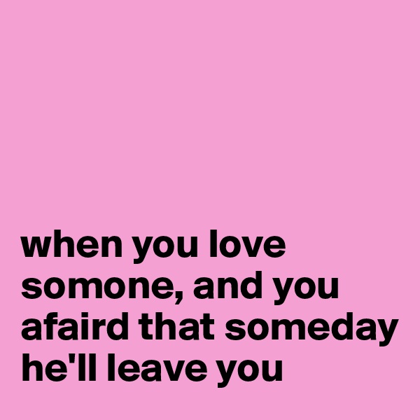 




when you love somone, and you afaird that someday he'll leave you