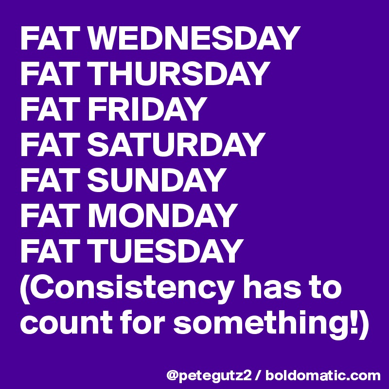 FAT WEDNESDAY
FAT THURSDAY
FAT FRIDAY
FAT SATURDAY
FAT SUNDAY
FAT MONDAY
FAT TUESDAY
(Consistency has to count for something!)