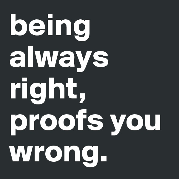 being always right, proofs you wrong.