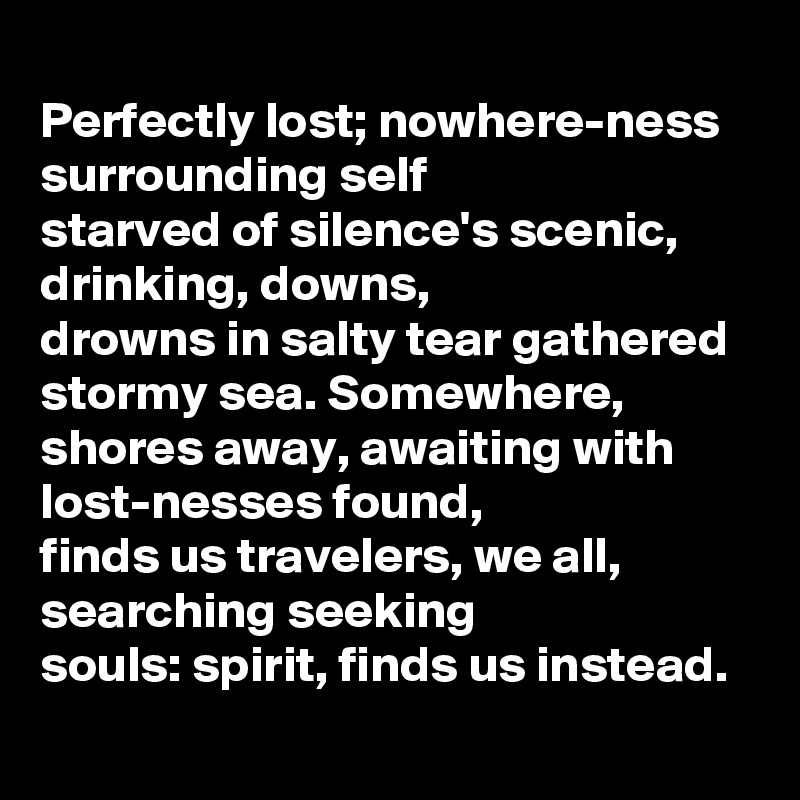 
Perfectly lost; nowhere-ness surrounding self 
starved of silence's scenic, 
drinking, downs, 
drowns in salty tear gathered 
stormy sea. Somewhere, 
shores away, awaiting with lost-nesses found,
finds us travelers, we all, 
searching seeking 
souls: spirit, finds us instead.  