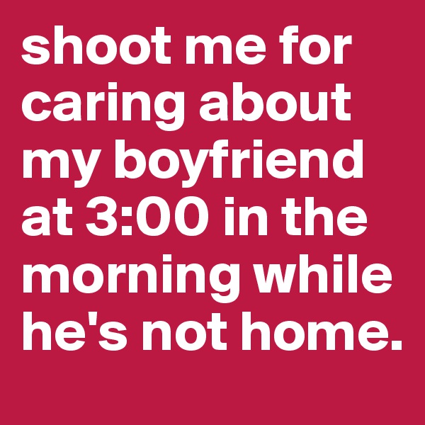 shoot me for caring about my boyfriend at 3:00 in the morning while he's not home.