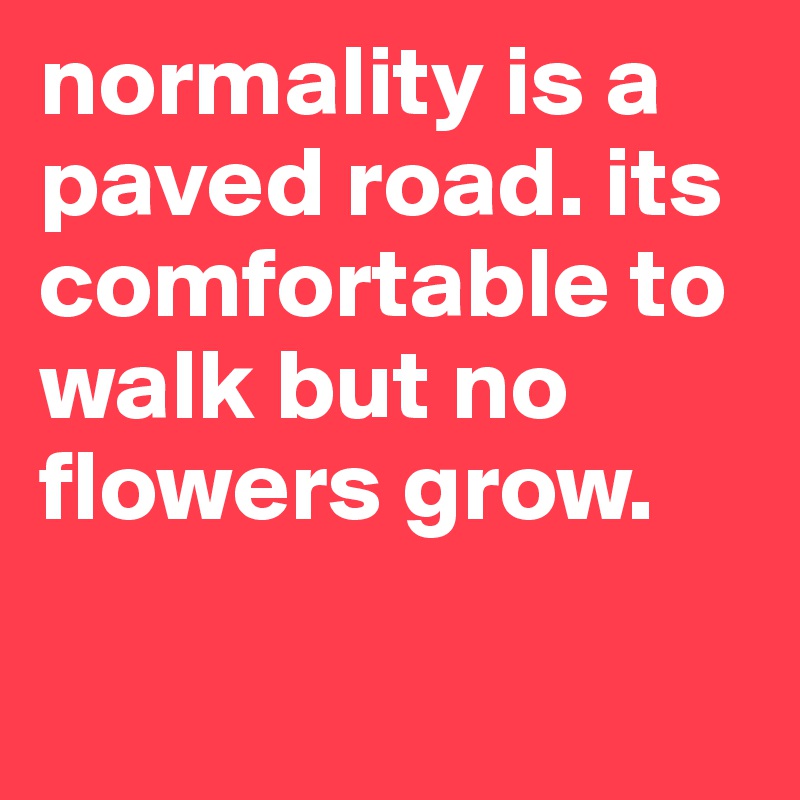 normality is a paved road. its comfortable to walk but no flowers grow. 

