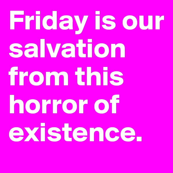 Friday is our salvation from this horror of existence.