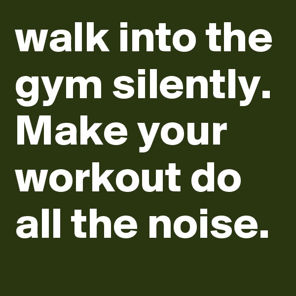 walk into the gym silently. Make your workout do all the noise.