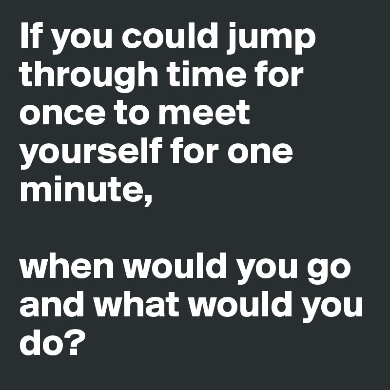 If you could jump through time for  once to meet yourself for one minute,

when would you go and what would you do?
