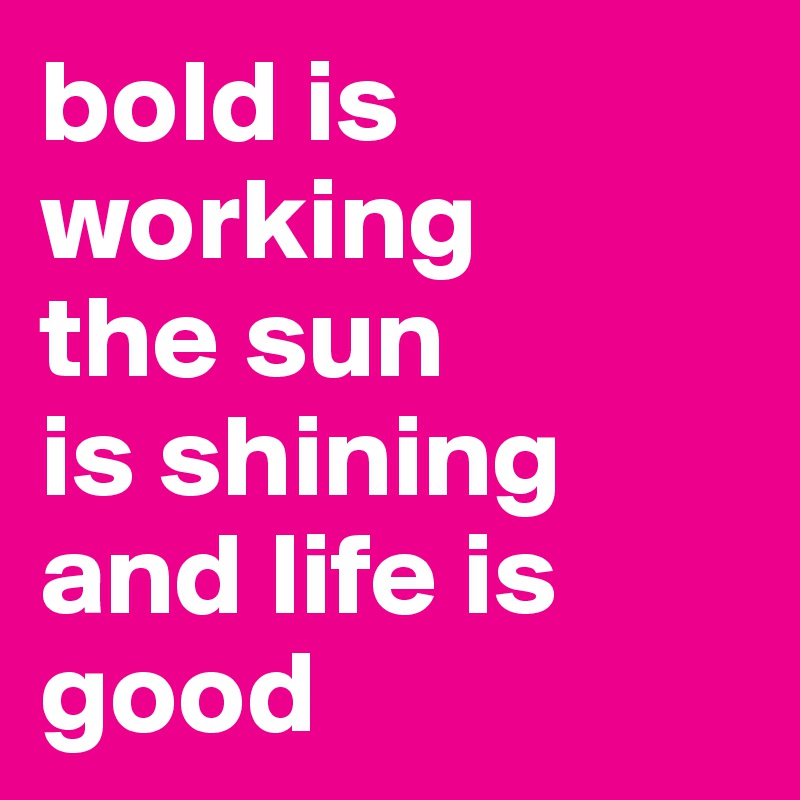 bold is working
the sun 
is shining and life is good 