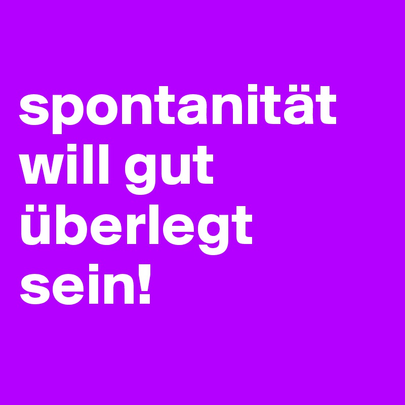 
spontanität will gut überlegt sein!
