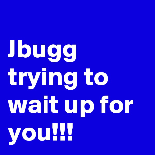 
Jbugg trying to wait up for you!!!