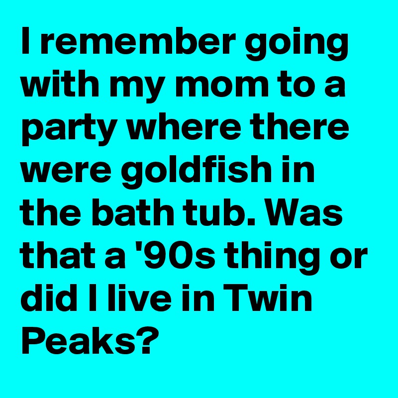I remember going with my mom to a party where there were goldfish in the bath tub. Was that a '90s thing or did I live in Twin Peaks?