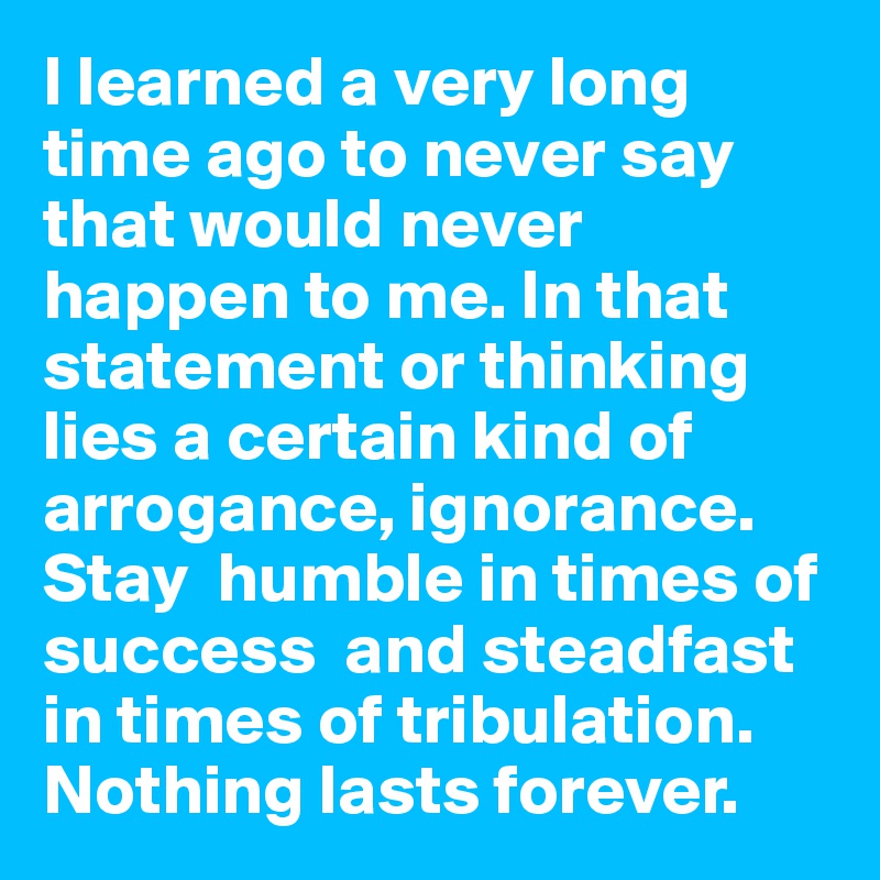 I learned a very long time ago to never say that would never happen to me. In that statement or thinking lies a certain kind of arrogance, ignorance.
Stay  humble in times of success  and steadfast in times of tribulation. Nothing lasts forever.