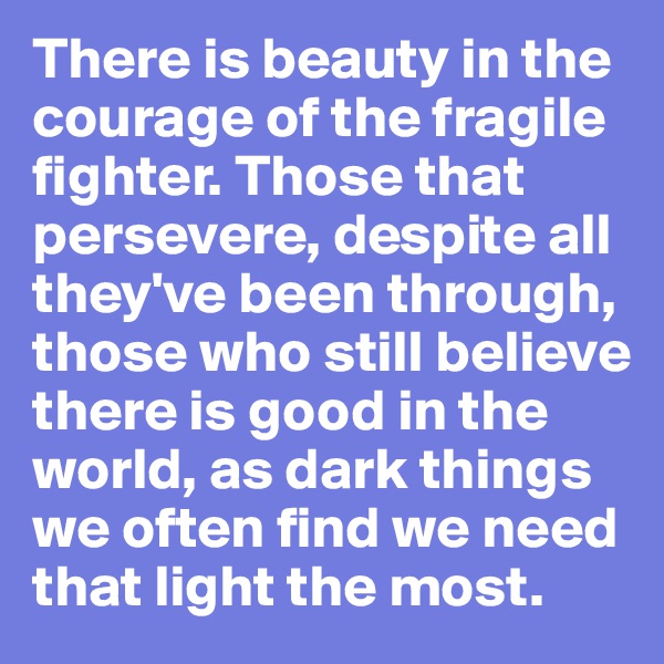 There is beauty in the courage of the fragile fighter. Those that persevere, despite all they've been through, those who still believe there is good in the world, as dark things we often find we need that light the most.