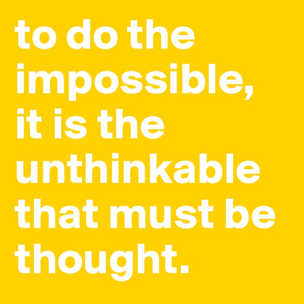 to do the impossible, it is the unthinkable that must be thought.