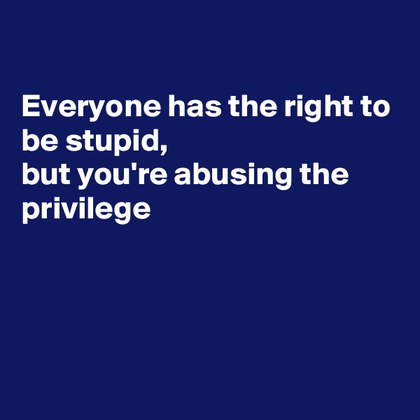 

Everyone has the right to be stupid,
but you're abusing the privilege 




