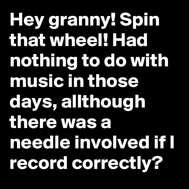 Hey granny! Spin that wheel! Had nothing to do with music in those days, allthough there was a needle involved if I record correctly?