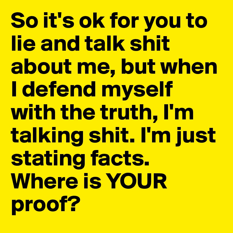 So it's ok for you to lie and talk shit about me, but when I defend myself with the truth, I'm talking shit. I'm just stating facts.  Where is YOUR proof?