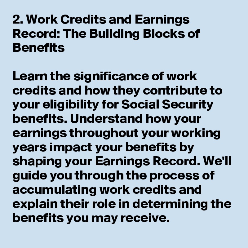 2. Work Credits and Earnings Record: The Building Blocks of Benefits

Learn the significance of work credits and how they contribute to your eligibility for Social Security benefits. Understand how your earnings throughout your working years impact your benefits by shaping your Earnings Record. We'll guide you through the process of accumulating work credits and explain their role in determining the benefits you may receive.
