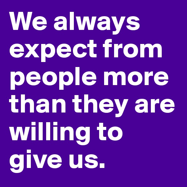 We always expect from people more than they are willing to give us.
