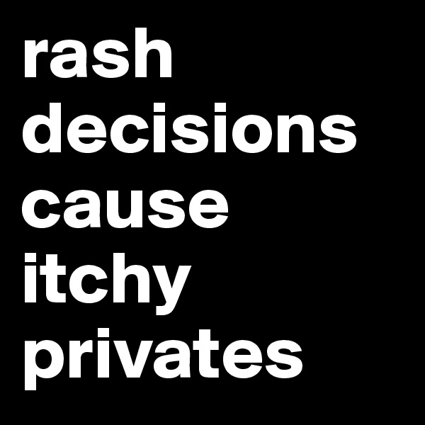 rash decisions cause itchy privates