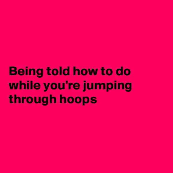 



Being told how to do while you're jumping through hoops



