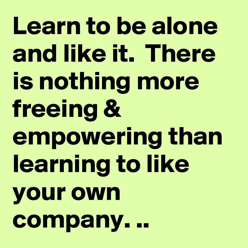 Learn to be alone and like it.  There is nothing more freeing & empowering than learning to like your own company. ..