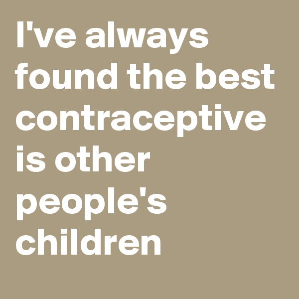 I've always found the best contraceptive is other people's children