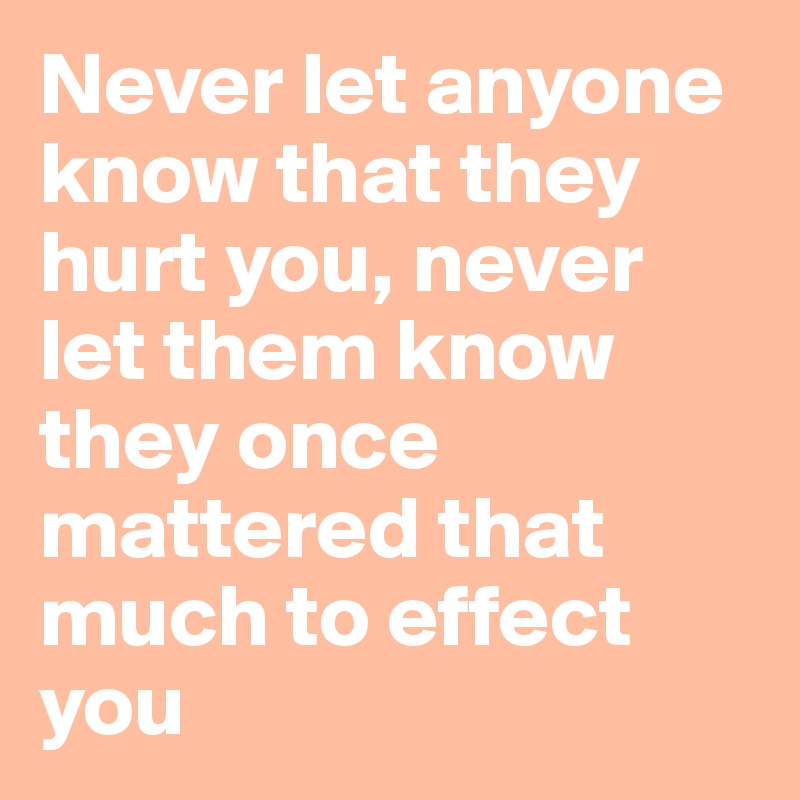 Never let anyone know that they hurt you, never let them know they once mattered that much to effect you 
