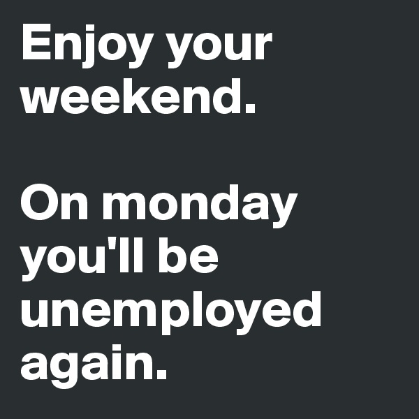 Enjoy your weekend.

On monday you'll be unemployed again.