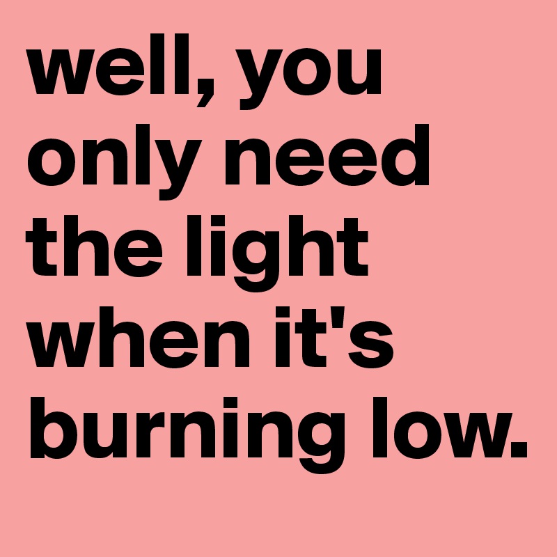 well, you only need the light when it's burning low.