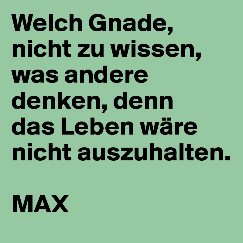 Welch Gnade, nicht zu wissen, was andere denken, denn
das Leben wäre nicht auszuhalten.

MAX