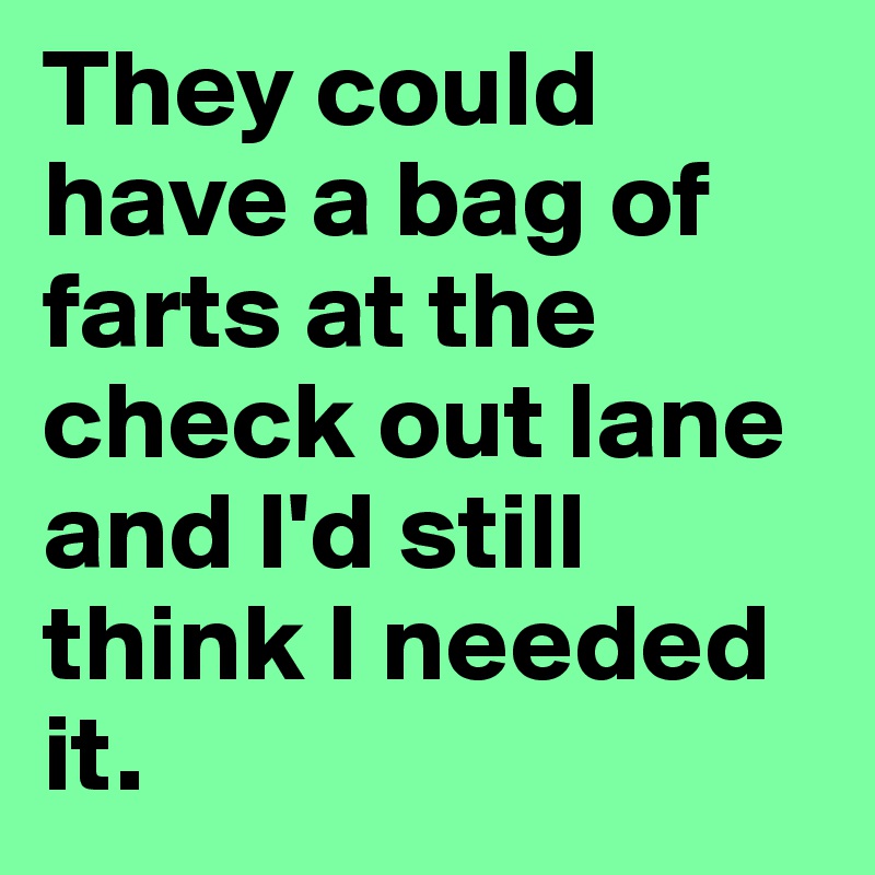 They could have a bag of farts at the check out lane and I'd still think I needed it.