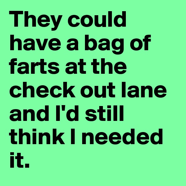 They could have a bag of farts at the check out lane and I'd still think I needed it.